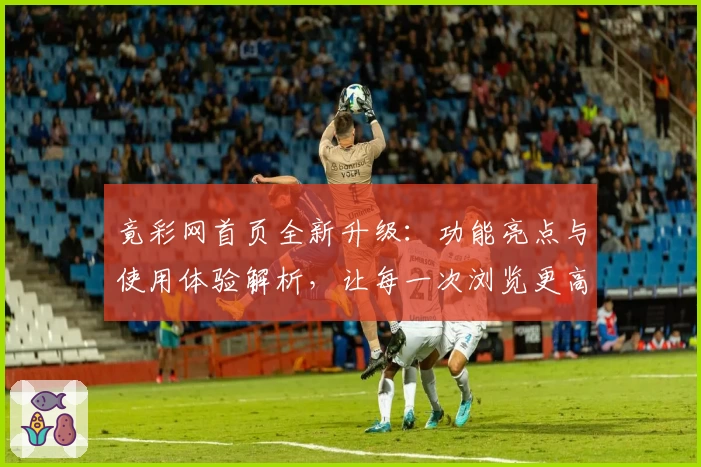 竟彩网首页全新升级：功能亮点与使用体验解析，让每一次浏览更高效