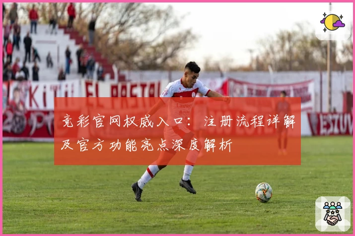 竞彩官网权威入口:注册流程详解及官方功能亮点深度解析