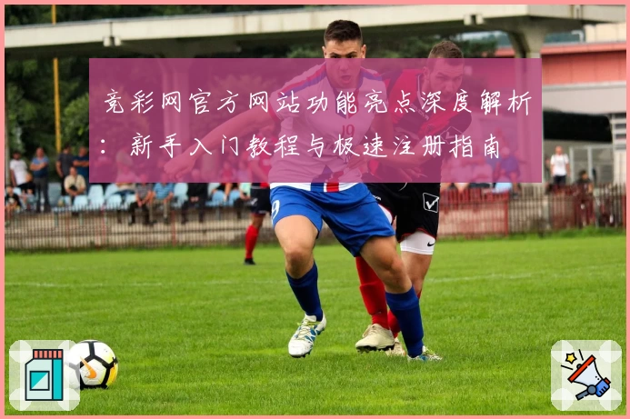 竞彩网官方网站功能亮点深度解析：新手入门教程与极速注册指南