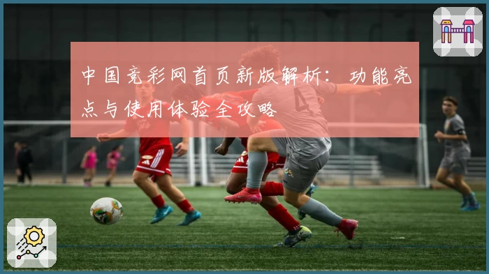 中国竞彩网首页新版解析：功能亮点与使用体验全攻略