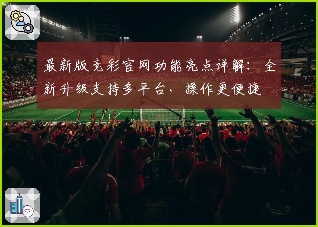 最新版竞彩官网功能亮点详解：全新升级支持多平台，操作更便捷