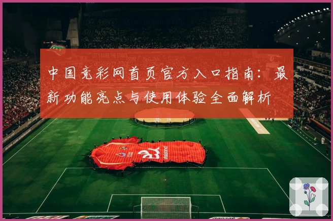 中国竞彩网首页官方入口指南：最新功能亮点与使用体验全面解析