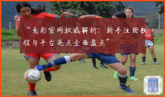 “竞彩官网权威解析：新手注册教程与平台亮点全面盘点”