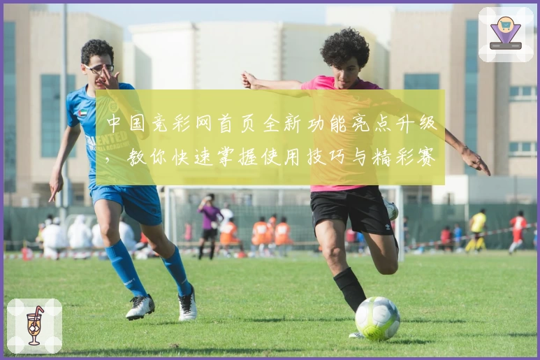 中国竞彩网首页全新功能亮点升级,教你快速掌握使用技巧与精彩赛事信息