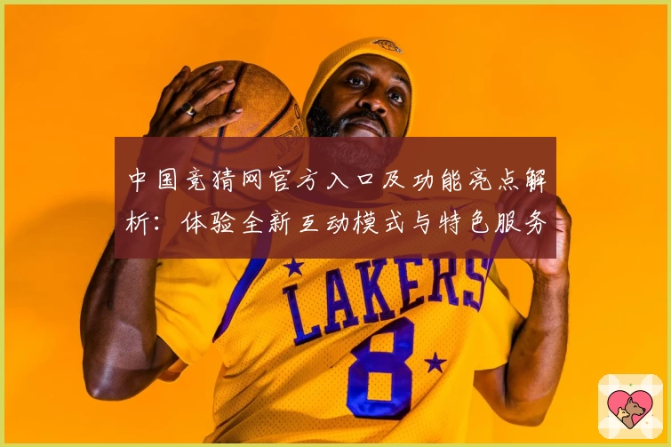 中国竞猜网官方入口及功能亮点解析：体验全新互动模式与特色服务