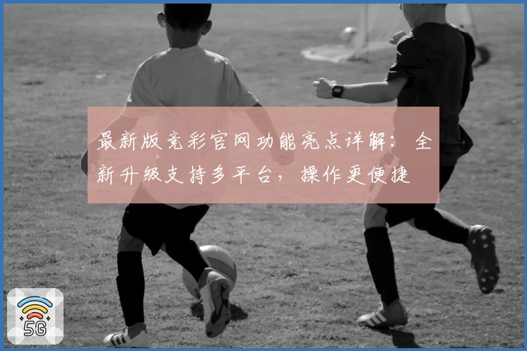 最新版竞彩官网功能亮点详解：全新升级支持多平台，操作更便捷