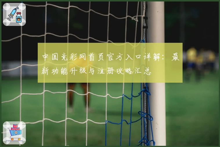 中国竞彩网首页官方入口详解：最新功能升级与注册攻略汇总