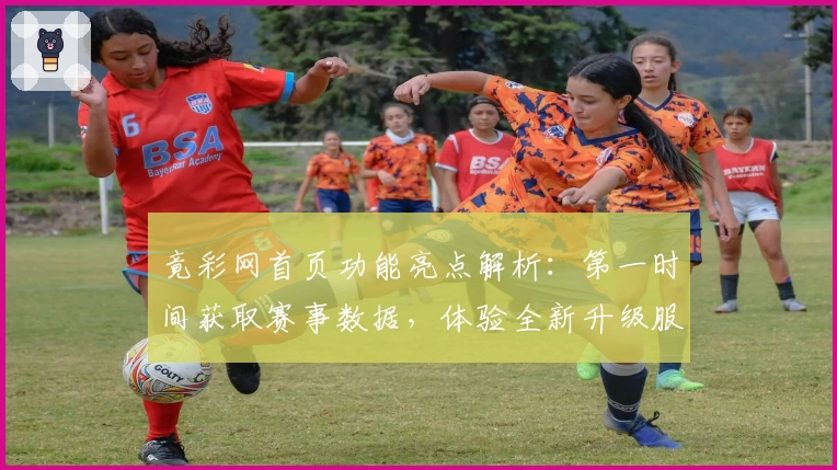 竟彩网首页功能亮点解析：第一时间获取赛事数据，体验全新升级服务