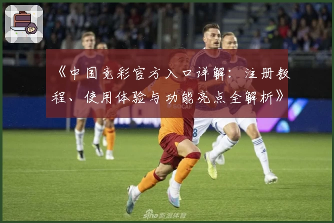 《中国竞彩官方入口详解:注册教程、使用体验与功能亮点全解析》